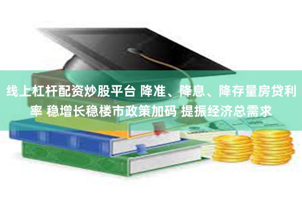 线上杠杆配资炒股平台 降准、降息、降存量房贷利率 稳增长稳楼市政策加码 提振经济总需求