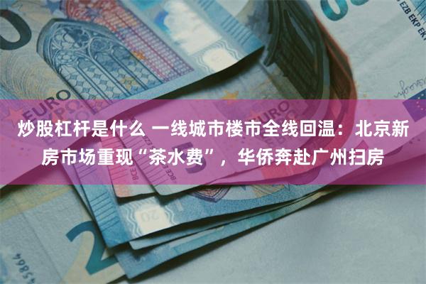 炒股杠杆是什么 一线城市楼市全线回温：北京新房市场重现“茶水费”，华侨奔赴广州扫房