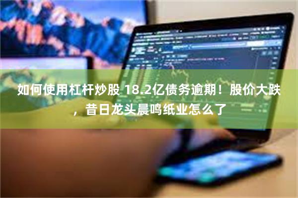 如何使用杠杆炒股 18.2亿债务逾期！股价大跌，昔日龙头晨鸣纸业怎么了
