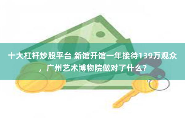 十大杠杆炒股平台 新馆开馆一年接待139万观众，广州艺术博物院做对了什么？