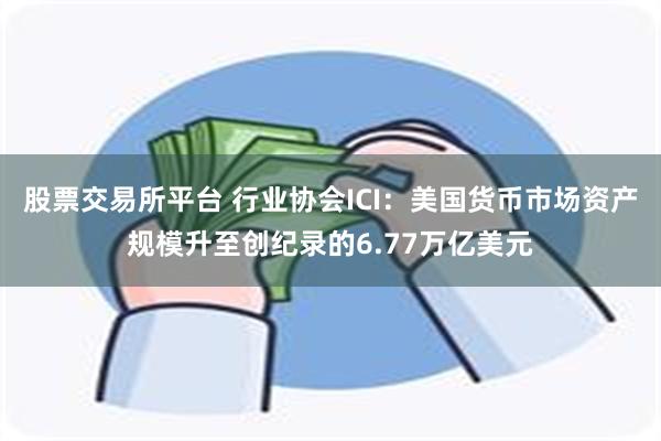 股票交易所平台 行业协会ICI：美国货币市场资产规模升至创纪录的6.77万亿美元