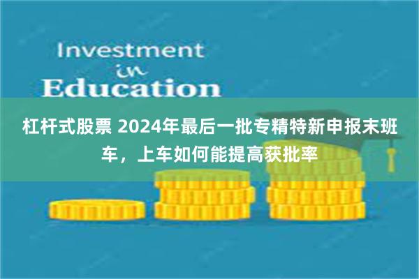 杠杆式股票 2024年最后一批专精特新申报末班车，上车如何能提高获批率