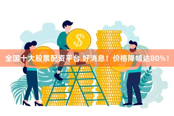 全国十大股票配资平台 好消息！价格降幅达80%！