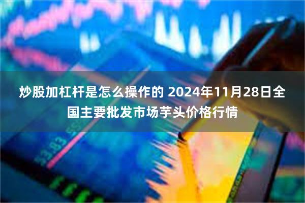 炒股加杠杆是怎么操作的 2024年11月28日全国主要批发市场芋头价格行情