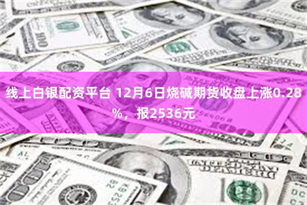 线上白银配资平台 12月6日烧碱期货收盘上涨0.28%，报2536元