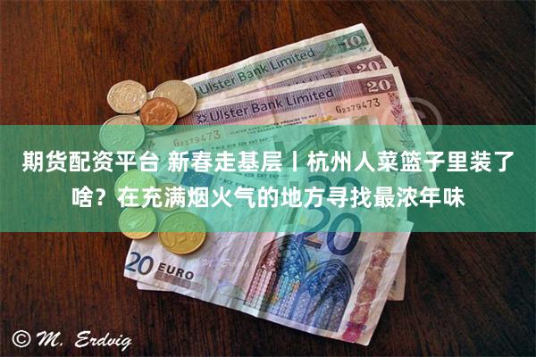 期货配资平台 新春走基层丨杭州人菜篮子里装了啥？在充满烟火气的地方寻找最浓年味