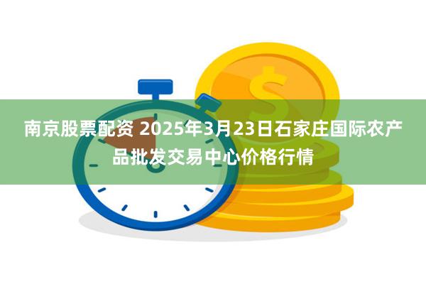 南京股票配资 2025年3月23日石家庄国际农产品批发交易中心价格行情