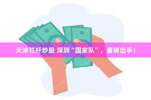 天津杠杆炒股 深圳“国家队”，重磅出手！