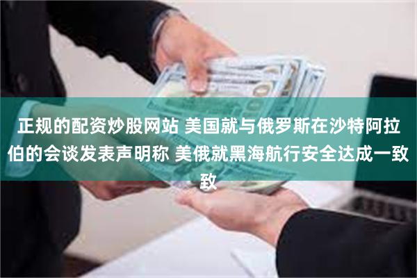 正规的配资炒股网站 美国就与俄罗斯在沙特阿拉伯的会谈发表声明称 美俄就黑海航行安全达成一致