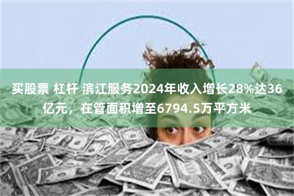 买股票 杠杆 滨江服务2024年收入增长28%达36亿元，在管面积增至6794.5万平方米