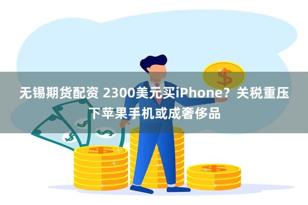 无锡期货配资 2300美元买iPhone？关税重压下苹果手机或成奢侈品