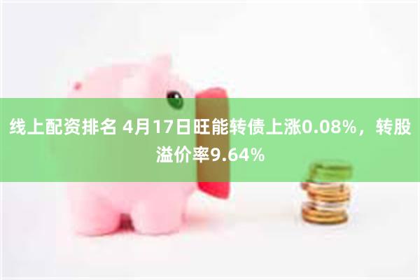 线上配资排名 4月17日旺能转债上涨0.08%，转股溢价率9.64%