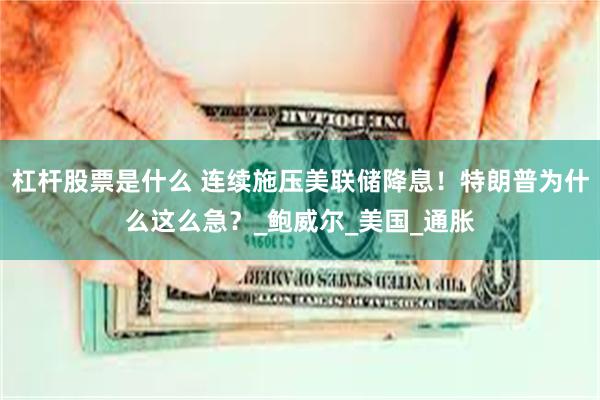 杠杆股票是什么 连续施压美联储降息！特朗普为什么这么急？_鲍威尔_美国_通胀