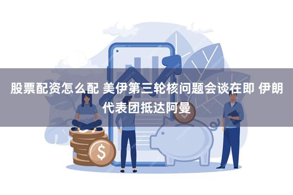 股票配资怎么配 美伊第三轮核问题会谈在即 伊朗代表团抵达阿曼