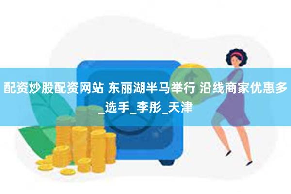 配资炒股配资网站 东丽湖半马举行 沿线商家优惠多_选手_李彤_天津