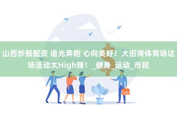 山西炒股配资 追光奔跑 心向美好！大田湾体育场这场活动太High辣！_健身_运动_市民