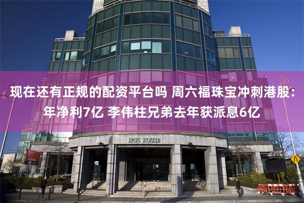 现在还有正规的配资平台吗 周六福珠宝冲刺港股：年净利7亿 李伟柱兄弟去年获派息6亿