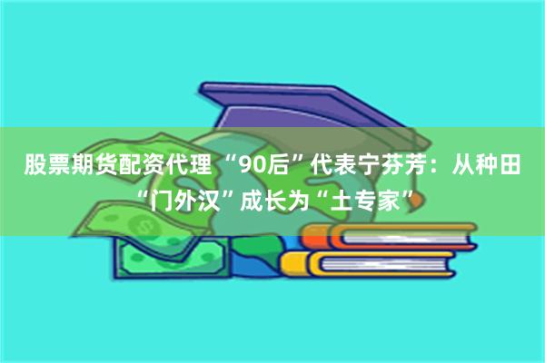 股票期货配资代理 “90后”代表宁芬芳：从种田“门外汉”成长为“土专家”