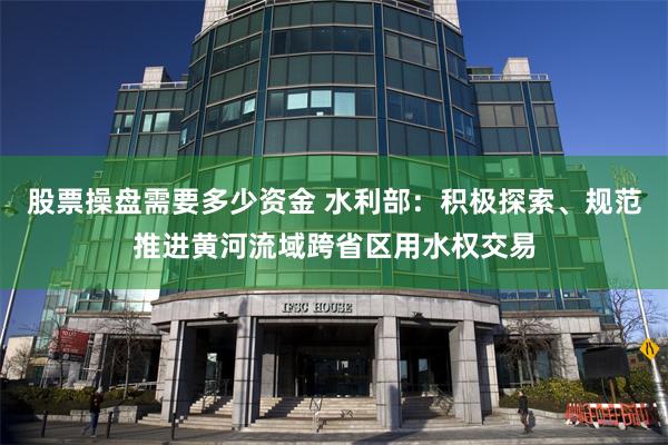 股票操盘需要多少资金 水利部：积极探索、规范推进黄河流域跨省区用水权交易