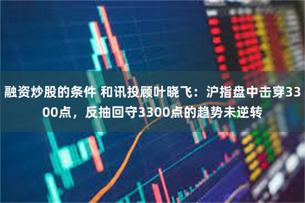 融资炒股的条件 和讯投顾叶晓飞：沪指盘中击穿3300点，反抽回守3300点的趋势未逆转
