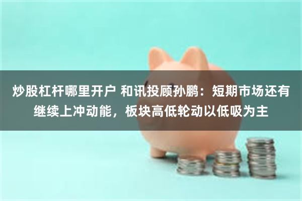 炒股杠杆哪里开户 和讯投顾孙鹏：短期市场还有继续上冲动能，板块高低轮动以低吸为主