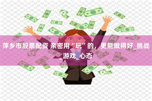 萍乡市股票配资 亲密用“玩”的，更能做得好_挑战_游戏_心态