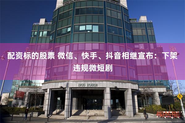 配资标的股票 微信、快手、抖音相继宣布：下架违规微短剧