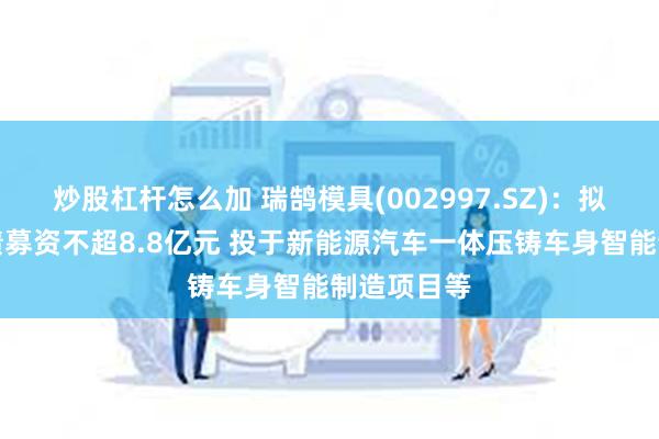炒股杠杆怎么加 瑞鹄模具(002997.SZ)：拟发行可转债募资不超8.8亿元 投于新能源汽车一体压铸车身智能制造项目等