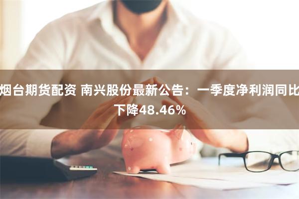 烟台期货配资 南兴股份最新公告：一季度净利润同比下降48.46%