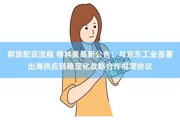期货配资流程 格林美最新公告：与京东工业签署出海供应链稳定化战略合作框架协议