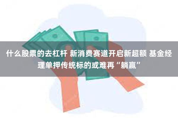 什么股票的去杠杆 新消费赛道开启新超额 基金经理单押传统标的或难再“躺赢”