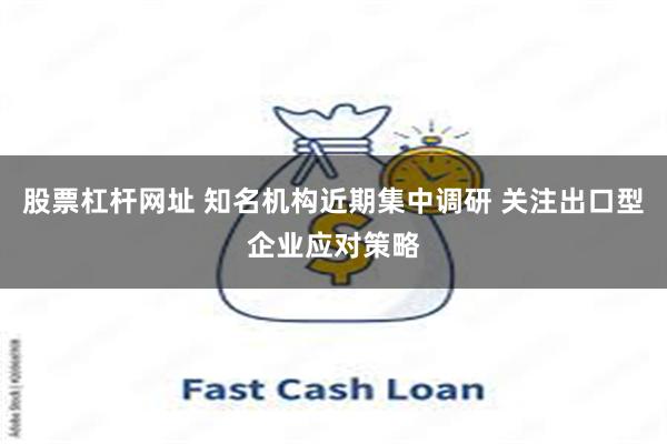 股票杠杆网址 知名机构近期集中调研 关注出口型企业应对策略