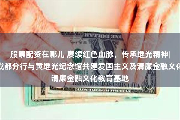 股票配资在哪儿 赓续红色血脉，传承继光精神|兴业银行成都分行与黄继光纪念馆共建爱国主义及清廉金融文化教育基地