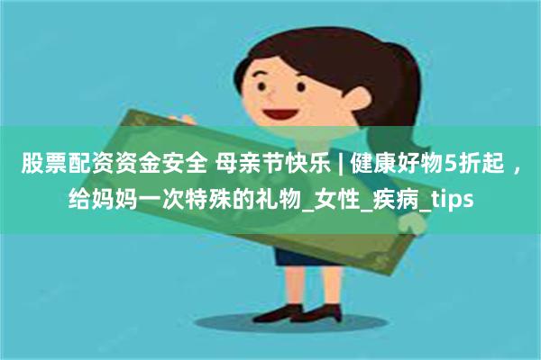 股票配资资金安全 母亲节快乐 | 健康好物5折起 ，给妈妈一次特殊的礼物_女性_疾病_tips