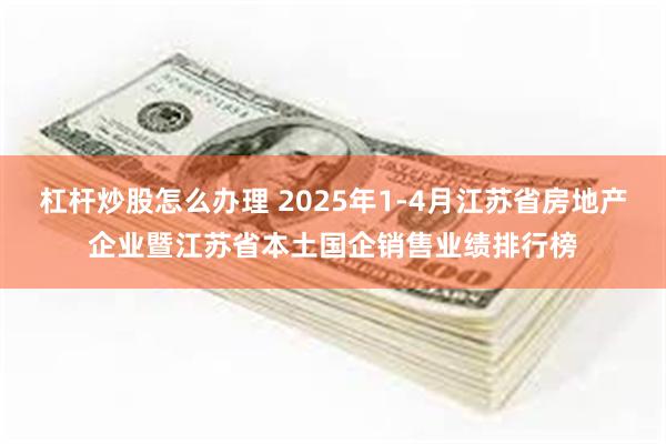 杠杆炒股怎么办理 2025年1-4月江苏省房地产企业暨江苏省本土国企销售业绩排行榜