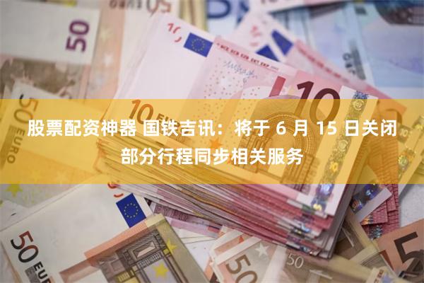 股票配资神器 国铁吉讯：将于 6 月 15 日关闭部分行程同步相关服务
