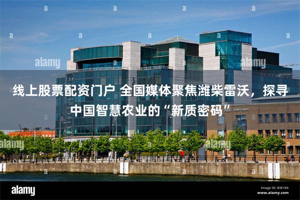 线上股票配资门户 全国媒体聚焦潍柴雷沃，探寻中国智慧农业的“新质密码”