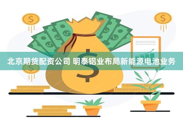 北京期货配资公司 明泰铝业布局新能源电池业务