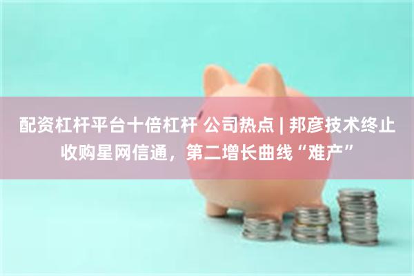 配资杠杆平台十倍杠杆 公司热点 | 邦彦技术终止收购星网信通，第二增长曲线“难产”