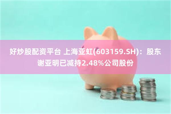 好炒股配资平台 上海亚虹(603159.SH)：股东谢亚明已减持2.48%公司股份