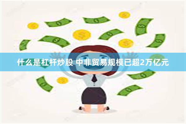 什么是杠杆炒股 中非贸易规模已超2万亿元