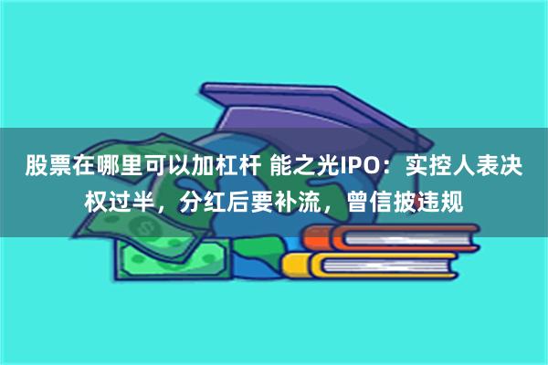 股票在哪里可以加杠杆 能之光IPO：实控人表决权过半，分红后要补流，曾信披违规