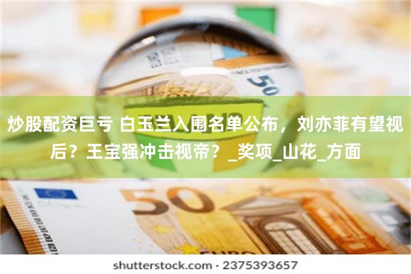 炒股配资巨亏 白玉兰入围名单公布，刘亦菲有望视后？王宝强冲击视帝？_奖项_山花_方面