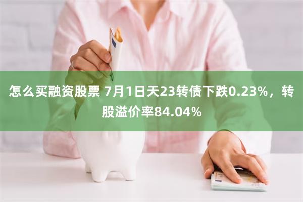 怎么买融资股票 7月1日天23转债下跌0.23%，转股溢价率84.04%