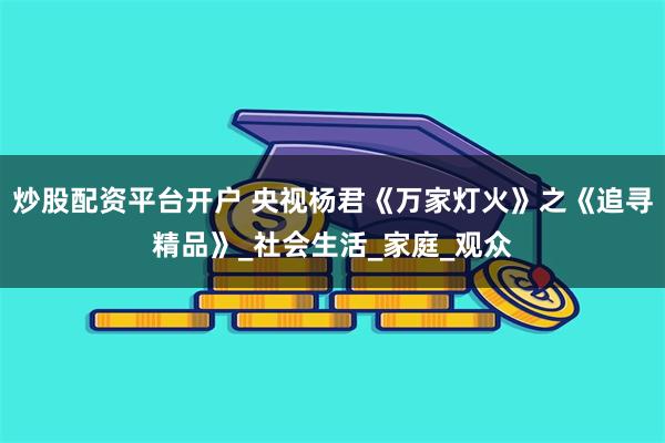 炒股配资平台开户 央视杨君《万家灯火》之《追寻精品》_社会生活_家庭_观众