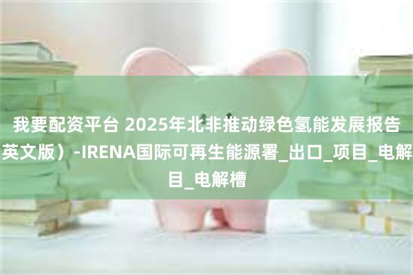 我要配资平台 2025年北非推动绿色氢能发展报告（英文版）-IRENA国际可再生能源署_出口_项目_电解槽