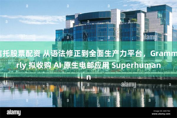 信托股票配资 从语法修正到全面生产力平台，Grammarly 拟收购 AI 原生电邮应用 Superhuman