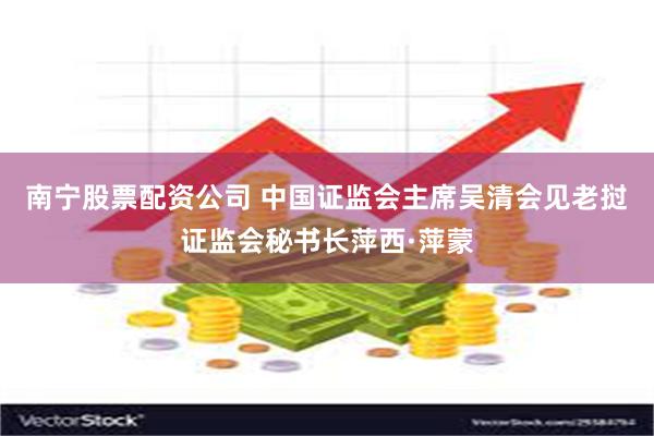 南宁股票配资公司 中国证监会主席吴清会见老挝证监会秘书长萍西·萍蒙