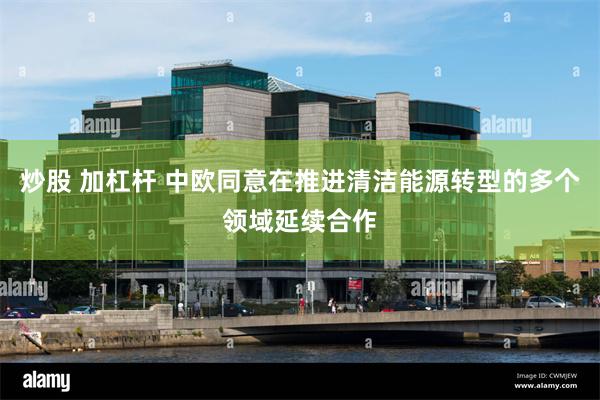 炒股 加杠杆 中欧同意在推进清洁能源转型的多个领域延续合作