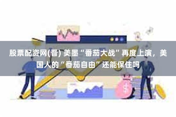 股票配资网(晋) 美墨“番茄大战”再度上演，美国人的“番茄自由”还能保住吗
